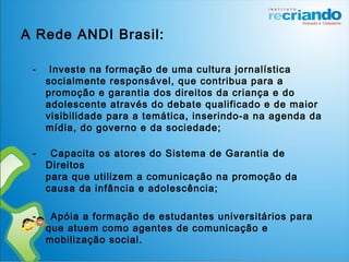 A Rede ANDI Brasil:
- Investe na formação de uma cultura jornalística
socialmente responsável, que contribua para a
promoção e garantia dos direitos da criança e do
adolescente através do debate qualificado e de maior
visibilidade para a temática, inserindo-a na agenda da
mídia, do governo e da sociedade;
- Capacita os atores do Sistema de Garantia de
Direitos
para que utilizem a comunicação na promoção da
causa da infância e adolescência;
- Apóia a formação de estudantes universitários para
que atuem como agentes de comunicação e
mobilização social.
 