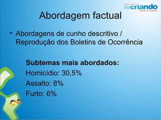 Abordagem factual
• Abordagens de cunho descritivo /
Reprodução dos Boletins de Ocorrência
Subtemas mais abordados:
Homicídio: 30,5%
Assalto: 8%
Furto: 6%
 