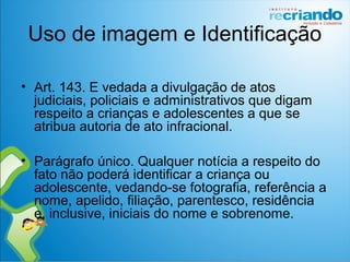 Uso de imagem e Identificação
• Art. 143. E vedada a divulgação de atos
judiciais, policiais e administrativos que digam
respeito a crianças e adolescentes a que se
atribua autoria de ato infracional.
• Parágrafo único. Qualquer notícia a respeito do
fato não poderá identificar a criança ou
adolescente, vedando-se fotografia, referência a
nome, apelido, filiação, parentesco, residência
e, inclusive, iniciais do nome e sobrenome.
 