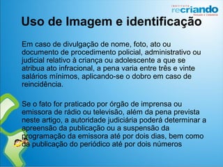 Uso de Imagem e identificação
Em caso de divulgação de nome, foto, ato ou
documento de procedimento policial, administrativo ou
judicial relativo à criança ou adolescente a que se
atribua ato infracional, a pena varia entre três e vinte
salários mínimos, aplicando-se o dobro em caso de
reincidência.
Se o fato for praticado por órgão de imprensa ou
emissora de rádio ou televisão, além da pena prevista
neste artigo, a autoridade judiciária poderá determinar a
apreensão da publicação ou a suspensão da
programação da emissora até por dois dias, bem como
da publicação do periódico até por dois números
 