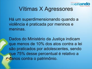 Vítimas X Agressores
Há um superdimensionando quando a
violência é praticada por meninos e
meninas.
Dados do Ministério da Justiça indicam
que menos de 10% dos atos contra a lei
são praticados por adolescentes, sendo
que 75% desse percentual é relativo a
danos contra o patrimônio.
 