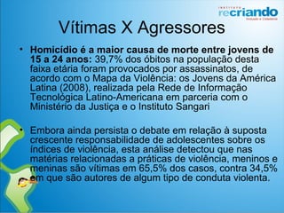 Vítimas X Agressores
• Homicídio é a maior causa de morte entre jovens de 
15 a 24 anos: 39,7% dos óbitos na população desta
faixa etária foram provocados por assassinatos, de
acordo com o Mapa da Violência: os Jovens da América
Latina (2008), realizada pela Rede de Informação
Tecnológica Latino-Americana em parceria com o
Ministério da Justiça e o Instituto Sangari
• Embora ainda persista o debate em relação à suposta
crescente responsabilidade de adolescentes sobre os
índices de violência, esta análise detectou que nas
matérias relacionadas a práticas de violência, meninos e
meninas são vítimas em 65,5% dos casos, contra 34,5%
em que são autores de algum tipo de conduta violenta.
 