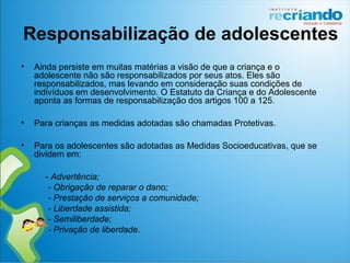 Responsabilização de adolescentes
• Ainda persiste em muitas matérias a visão de que a criança e o
adolescente não são responsabilizados por seus atos. Eles são
responsabilizados, mas levando em consideração suas condições de
indivíduos em desenvolvimento. O Estatuto da Criança e do Adolescente
aponta as formas de responsabilização dos artigos 100 a 125.
• Para crianças as medidas adotadas são chamadas Protetivas.
• Para os adolescentes são adotadas as Medidas Socioeducativas, que se
dividem em:
- Advertência;
- Obrigação de reparar o dano;
- Prestação de serviços a comunidade;
- Liberdade assistida;
- Semiliberdade;
- Privação de liberdade.
 