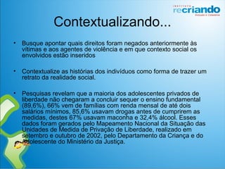 Contextualizando...
• Busque apontar quais direitos foram negados anteriormente às
vítimas e aos agentes de violência e em que contexto social os
envolvidos estão inseridos
• Contextualize as histórias dos indivíduos como forma de trazer um
retrato da realidade social.
• Pesquisas revelam que a maioria dos adolescentes privados de
liberdade não chegaram a concluir sequer o ensino fundamental
(89,6%), 66% vem de famílias com renda mensal de até dois
salários mínimos, 85,6% usavam drogas antes de cumprirem as
medidas, destes 67% usavam maconha e 32,4% álcool. Esses
dados foram gerados pelo Mapeamento Nacional da Situação das
Unidades de Medida de Privação de Liberdade, realizado em
setembro e outubro de 2002, pelo Departamento da Criança e do
Adolescente do Ministério da Justiça.
 