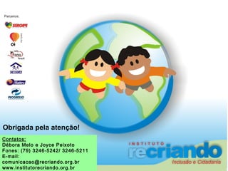 Contatos:
Débora Melo e Joyce Peixoto
Fones: (79) 3246-5242/ 3246-5211
E-mail:
comunicacao@recriando.org.br
www.institutorecriando.org.br
Obrigada pela atenção!
 