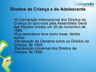 •A Convenção Internacional dos Direitos da
Criança foi aprovada pela Assembléia Geral
das Nações Unidas em 20 de novembro de
1989.
•Sua assinatura teve como base, dentre
outros:
-Declaração de Genebra sobre os Direitos da
Criança, de 1924;
-Declaração Universal dos Direitos da
Criança, de 1959.
Direitos da Criança e do Adolescente
 