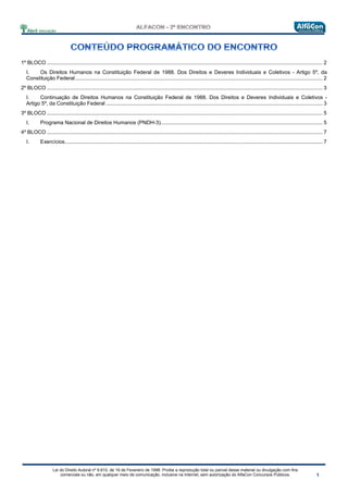 Lei do Direito Autoral nº 9.610, de 19 de Fevereiro de 1998: Proíbe a reprodução total ou parcial desse material ou divulgação com fins
comerciais ou não, em qualquer meio de comunicação, inclusive na Internet, sem autorização do AlfaCon Concursos Públicos.
1º BLOCO ........................................................................................................................................................................................... 2
I. Os Direitos Humanos na Constituição Federal de 1988. Dos Direitos e Deveres Individuais e Coletivos - Artigo 5º, da
Constituição Federal........................................................................................................................................................................ 2
2º BLOCO ........................................................................................................................................................................................... 3
I. Continuação de Direitos Humanos na Constituição Federal de 1988. Dos Direitos e Deveres Individuais e Coletivos -
Artigo 5º, da Constituição Federal ................................................................................................................................................... 3
3º BLOCO ........................................................................................................................................................................................... 5
I. Programa Nacional de Direitos Humanos (PNDH-3).............................................................................................................. 5
4º BLOCO ........................................................................................................................................................................................... 7
I. Exercícios............................................................................................................................................................................... 7
 