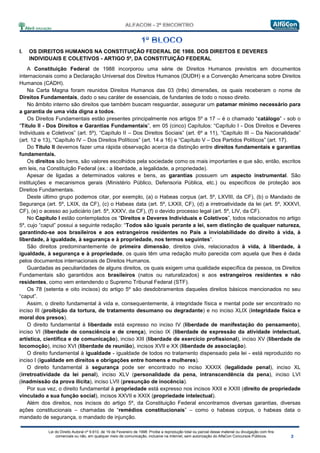 Lei do Direito Autoral nº 9.610, de 19 de Fevereiro de 1998: Proíbe a reprodução total ou parcial desse material ou divulgação com fins
comerciais ou não, em qualquer meio de comunicação, inclusive na Internet, sem autorização do AlfaCon Concursos Públicos.
I. OS DIREITOS HUMANOS NA CONSTITUIÇÃO FEDERAL DE 1988. DOS DIREITOS E DEVERES
INDIVIDUAIS E COLETIVOS - ARTIGO 5º, DA CONSTITUIÇÃO FEDERAL
A Constituição Federal de 1988 incorporou uma série de Direitos Humanos previstos em documentos
internacionais como a Declaração Universal dos Direitos Humanos (DUDH) e a Convenção Americana sobre Direitos
Humanos (CADH).
Na Carta Magna foram reunidos Direitos Humanos das 03 (três) dimensões, os quais receberam o nome de
Direitos Fundamentais, dado o seu caráter de essenciais, de fundantes de todo o nosso direito.
No âmbito interno são direitos que também buscam resguardar, assegurar um patamar mínimo necessário para
a garantia de uma vida digna a todos.
Os Direitos Fundamentais estão presentes principalmente nos artigos 5º a 17 – é o chamado “catálogo” - sob o
“Título II - Dos Direitos e Garantias Fundamentais”, em 05 (cinco) Capítulos: “Capítulo I - Dos Direitos e Deveres
Individuais e Coletivos” (art. 5º), “Capítulo II – Dos Direitos Sociais” (art. 6º a 11), “Capítulo III – Da Nacionalidade”
(art. 12 e 13), “Capítulo IV – Dos Direitos Políticos” (art. 14 a 16) e “Capítulo V – Dos Partidos Políticos” (art. 17).
Do Título II devemos fazer uma rápida observação acerca da distinção entre direitos fundamentais e garantias
fundamentais.
Os direitos são bens, são valores escolhidos pela sociedade como os mais importantes e que são, então, escritos
em leis, na Constituição Federal (ex.: a liberdade, a legalidade, a propriedade).
Apesar de ligadas a determinados valores e bens, as garantias possuem um aspecto instrumental. São
instituições e mecanismos gerais (Ministério Público, Defensoria Pública, etc.) ou específicos de proteção aos
Direitos Fundamentais.
Deste último grupo podemos citar, por exemplo, (a) o Habeas corpus (art. 5º, LXVIII, da CF), (b) o Mandado de
Segurança (art. 5º, LXIX, da CF), (c) o Habeas data (art. 5º, LXXII, CF), (d) a irretroatividade da lei (art. 5º, XXXVI,
CF), (e) o acesso ao judiciário (art. 5º, XXXV, da CF), (f) o devido processo legal (art. 5º, LIV, da CF).
No Capítulo I estão contemplados os “Direitos e Deveres Individuais e Coletivos”, todos relacionados no artigo
5º, cujo “caput” possui a seguinte redação: “Todos são iguais perante a lei, sem distinção de qualquer natureza,
garantindo-se aos brasileiros e aos estrangeiros residentes no País a inviolabilidade do direito à vida, à
liberdade, à igualdade, à segurança e à propriedade, nos termos seguintes”.
São direitos predominantemente de primeira dimensão, direitos civis, relacionados à vida, à liberdade, à
igualdade, à segurança e à propriedade, os quais têm uma redação muito parecida com aquela que lhes é dada
pelos documentos internacionais de Direitos Humanos.
Guardadas as peculiaridades de alguns direitos, os quais exigem uma qualidade específica da pessoa, os Direitos
Fundamentais são garantidos aos brasileiros (natos ou naturalizados) e aos estrangeiros residentes e não
residentes, como vem entendendo o Supremo Tribunal Federal (STF).
Os 78 (setenta e oito incisos) do artigo 5º são desdobramentos daqueles direitos básicos mencionados no seu
“caput”.
Assim, o direito fundamental à vida e, consequentemente, à integridade física e mental pode ser encontrado no
inciso III (proibição da tortura, de tratamento desumano ou degradante) e no inciso XLIX (integridade física e
moral dos presos).
O direito fundamental à liberdade está expresso no inciso IV (liberdade de manifestação do pensamento),
inciso VI (liberdade de consciência e de crença), inciso IX (liberdade de expressão da atividade intelectual,
artística, científica e de comunicação), inciso XIII (liberdade de exercício profissional), inciso XV (liberdade de
locomoção), inciso XVI (liberdade de reunião), incisos XVII e XX (liberdade de associação).
O direito fundamental à igualdade - igualdade de todos no tratamento dispensado pela lei - está reproduzido no
inciso I (igualdade em direitos e obrigações entre homens e mulheres).
O direito fundamental à segurança pode ser encontrado no inciso XXXIX (legalidade penal), inciso XL
(irretroatividade da lei penal), inciso XLV (personalidade da pena, intranscendência da pena), inciso LVI
(inadmissão da prova ilícita), inciso LVII (presunção de inocência).
Por sua vez, o direito fundamental à propriedade está expresso nos incisos XXII e XXIII (direito de propriedade
vinculado a sua função social), incisos XXVII e XXIX (propriedade intelectual).
Além dos direitos, nos incisos do artigo 5º, da Constituição Federal encontramos diversas garantias, diversas
ações constitucionais – chamadas de “remédios constitucionais” – como o habeas corpus, o habeas data o
mandado de segurança, o mandado de injunção.
 