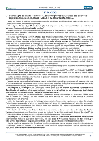 Lei do Direito Autoral nº 9.610, de 19 de Fevereiro de 1998: Proíbe a reprodução total ou parcial desse material ou divulgação com fins
comerciais ou não, em qualquer meio de comunicação, inclusive na Internet, sem autorização do AlfaCon Concursos Públicos.
I. CONTINUAÇÃO DE DIREITOS HUMANOS NA CONSTITUIÇÃO FEDERAL DE 1988. DOS DIREITOS E
DEVERES INDIVIDUAIS E COLETIVOS - ARTIGO 5º, DA CONSTITUIÇÃO FEDERAL
Além dos direitos e garantias fundamentais expressos nos incisos, encontramos nos parágrafos do artigo 5º, da
Constituição Federal, importantes disposições.
O parágrafo 1º, do artigo 5º, da Constituição Federal prevê que “As normas definidoras dos direitos e
garantias fundamentais têm aplicação imediata”.
Apesar do que sua redação possa deixar transparecer, não se deve extrair do dispositivo a conclusão de que toda
e qualquer norma de Direito Fundamental é direta e plenamente aplicável, ou seja, de que todas possuem imediata
eficácia jurídica e social.
Segundo Ingo Wolfgang Sarlet (A eficácia dos direitos fundamentais. POA: Livraria do Advogado, 2008. p.
288.), citando Robert Alexy, este dispositivo contém uma espécie de “mandado de otimização”, estabelecendo,
impondo aos órgãos estatais a tarefa de reconhecerem a maior eficácia possível aos Direitos Fundamentais. E, a
todos eles, não só os constantes do “catálogo”, ou seja, aqueles dos artigos 5º ao 17º, da Constituição Federal.
Reconhece-se, desta forma, que os Direitos Fundamentais podem ser implementados em “graus distintos”
conforme as possibilidades fáticas e jurídicas existentes. Ainda assim, devem ser concretizados.
O parágrafo 1º, do artigo 5º, da Constituição Federal põe o Poder Público na obrigação de tudo fazer no sentido
de realizar os Direitos Fundamentais. É neste momento que surge a discussão acerca da “reserva do possível” e do
“mínimo existencial”.
A “reserva do possível” constitui-se em um limite fático e jurídico comumente utilizado pelo Estado como
obstáculo à implementação dos Direitos Fundamentais, principalmente os Direitos Sociais, os quais exigem,
normalmente, substancial utilização de recursos públicos para a sua concretização. A “reserva do possível” não é, no
entanto, um limite imanente, inseparável, dos Direitos Fundamentais.
Aceita-se, assim, que em face principalmente da escassez de recursos públicos os Direitos Fundamentais possam
não ser implementados ou o serem apenas de maneira limitada.
O Supremo Tribunal Federal entende, contudo (conferir o julgamento da ADPF n. 45/DF, em 29 de abril de 2004),
que a escassez de recursos deve ser cabalmente provada pelo Poder Público, pois em nome da mesma não se
pode adiar indefinidamente a concretização dos Direitos Fundamentais.
Ainda, os limites impostos pela “reserva do possível” não serão obstáculo à implementação de direitos que
garantam um “mínimo existencial”.
Apesar de não haver parâmetros legais ou mesmo uniformidade doutrinária e jurisprudencial, podemos dizer que
o “mínimo existencial” corresponde a um conjunto menor, mais específico de Direitos Fundamentais (ex.: educação,
saúde e assistência social), essenciais para subsistência de qualquer pessoa.
O parágrafo 2º, do artigo 5º, da Constituição Federal prevê que “Os direitos e garantias expressos nesta
Constituição não excluem outros decorrentes do regime e dos princípios por ela adotados, ou dos tratados
internacionais em que a República Federativa do Brasil seja parte”.
O dispositivo afirma, em um primeiro momento, que existem Direitos Fundamentais na Constituição Federal e que
não só aqueles do “catálogo”, ou seja, aqueles que estão escritos no “Titulo II – Dos Direitos e Garantias
Fundamentais” (art. 5º ao 17).
Além das disposições constantes do “catálogo” existem direitos fundamentais espalhados por toda a Constituição
Federal, como, por exemplo, no artigo 201 (previdência social), artigo 203 (assistência social), artigo 205 (educação).
A leitura deste parágrafo nos faria concluir ainda, pela existência de Direitos Fundamentais em documentos
internacionais de Direitos Humanos.
O entendimento do Supremo Tribunal Federal é, no entanto, o de que somente os tratados de Direitos
Humanos incorporados ao ordenamento jurídico por meio do rito previsto no parágrafo terceiro, do artigo 5º, da
Constituição Federal é que podem se constituir em nova fonte de Direitos Fundamentais.
O parágrafo 3º, do artigo 5º, da Constituição Federal prevê que “Os tratados e convenções internacionais
sobre direitos humanos que forem aprovados, em cada Casa do Congresso Nacional, em dois turnos, por
três quintos dos votos dos respectivos membros, serão equivalentes às emendas constitucionais”.
Só os tratados e as convenções firmados e que forem aprovados, agora, sob este novo rito – introduzido na
Constituição Federal por meio da EC n. 45/2004 - é que passam a ocupar o status de Emenda Constitucional, ou
seja, serão formal e materialmente constitucionais.
 