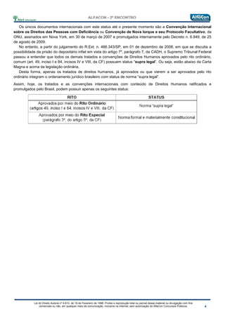 Lei do Direito Autoral nº 9.610, de 19 de Fevereiro de 1998: Proíbe a reprodução total ou parcial desse material ou divulgação com fins
comerciais ou não, em qualquer meio de comunicação, inclusive na Internet, sem autorização do AlfaCon Concursos Públicos.
Os únicos documentos internacionais com este status até o presente momento são a Convenção Internacional
sobre os Direitos das Pessoas com Deficiência ou Convenção de Nova Iorque e seu Protocolo Facultativo, da
ONU, assinados em Nova York, em 30 de março de 2007 e promulgados internamente pelo Decreto n. 6.949, de 25
de agosto de 2009.
No entanto, a partir do julgamento do R.Ext. n. 466.343/SP, em 01 de dezembro de 2008, em que se discutia a
possibilidade da prisão do depositário infiel em vista do artigo 7º, parágrafo 7, da CADH, o Supremo Tribunal Federal
passou a entender que todos os demais tratados e convenções de Direitos Humanos aprovados pelo rito ordinário,
comum (art. 49, inciso I e 84, incisos IV e VIII, da CF) possuem status “supra legal”. Ou seja, estão abaixo da Carta
Magna e acima da legislação ordinária.
Desta forma, apenas os tratados de direitos humanos, já aprovados ou que vierem a ser aprovados pelo rito
ordinário integram o ordenamento jurídico brasileiro com status de norma “supra legal”.
Assim, hoje, os tratados e as convenções internacionais com conteúdo de Direitos Humanos ratificados e
promulgados pelo Brasil, podem possuir apenas os seguintes status:
 