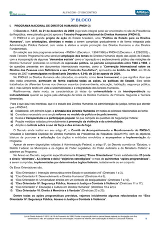 Lei do Direito Autoral nº 9.610, de 19 de Fevereiro de 1998: Proíbe a reprodução total ou parcial desse material ou divulgação com fins
comerciais ou não, em qualquer meio de comunicação, inclusive na Internet, sem autorização do AlfaCon Concursos Públicos.
I. PROGRAMA NACIONAL DE DIREITOS HUMANOS (PNDH-3)
O Decreto n. 7.037, de 21 de dezembro de 2009 (cujo texto integral pode ser encontrado no site da Presidência
da República, www.planalto.gov.br) aprova o Terceiro Programa Nacional de Direitos Humanos (PNDH-3).
O PNDH-3 é um grande projeto de ação do Estado brasileiro, uma “Política de Estado para os Direitos
Humanos”, com orientações, diretrizes e metas a serem cumpridas gradualmente e de forma integrada pela
Administração Pública Federal, com vistas à efetiva e ampla promoção dos Direitos Humanos e dos Direitos
Fundamentais.
Em relação aos dois programas anteriores - PNDH-1 (Decreto n. 1.904/1996) e PNDH-2 (Decreto n. 4.229/2002) -,
neste Terceiro Programa há uma sensível ampliação dos temas de Direitos Humanos objeto das ações do Estado,
com a incorporação de algumas “demandas sociais” como a “apuração e o esclarecimento público das violações de
Direitos Humanos” praticadas no contexto da repressão política, no período compreendido entre 1946 a 1988, e
de questões presentes em documentos internacionais recentes, como a “Convenção Internacional sobre os
Direitos das Pessoas com Deficiência e seu Protocolo Facultativo”, aprovados no âmbito da ONU, em 30 de
março de 2007 e promulgados no Brasil pelo Decreto n. 6.949, de 25 de agosto de 2009.
No PNDH-3 os Direitos Humanos são colocados, no entanto, como tema transversal, o que significa dizer que
eles estão presentes, permeiam de forma explícita todas as ações, as políticas do Estado. Eles serão
trabalhados de diferentes formas nos diversos assuntos (meio-ambiente, educação, habitação, segurança pública,
etc.), mas sempre tendo em vista a sistematicidade e a integralidade dos Direitos Humanos.
Reafirmam-se, deste modo, as características já vistas da universalidade e da interdependência ou
indivisibilidade quando se pugna pela efetivação de todos os Direitos Humanos, de Primeira, Segunda e Terceira
dimensões.
Para o que aqui nos interessa, que é o estudo dos Direitos Humanos na administração da justiça, temos que atentar
que o PNDH-3:
a) Estabelece, em primeiro lugar, a primazia dos Direitos Humanos em todas as políticas relacionadas ao tema;
b) Considera necessária uma ampla reforma no modelo de polícia e de policiamento;
c) Busca a transparência e a participação popular no que compete às questões de Segurança Pública;
d) Propõe medidas voltadas primordialmente à prevenção da violência e da criminalidade;
e) Amplia o controle sobre o uso da força e das armas de fogo.
O Decreto ainda institui em seu artigo 4º, o Comitê de Acompanhamento e Monitoramento do PNDH-3,
vinculado à Secretaria Especial de Direitos Humanos da Presidência da República (SEDH/PR), com os objetivos
básicos de promover a articulação dos órgãos e entidades envolvidos e acompanhar a implementação do
Programa.
Apesar de serem disposições voltadas à Administração Federal, o artigo 5º, do Decreto convida os “Estados, o
Distrito Federal, os Municípios e os órgãos do Poder Legislativo, do Poder Judiciário e do Ministério Público” a
aderirem ao Programa.
No Anexo ao Decreto, seguindo especificadamente 6 (seis) “Eixos Orientadores” foram estabelecidas 25 (vinte
e cinco) “diretrizes”, 82 (oitenta e dois) “objetivos estratégicos” e mais de quinhentas “ações programáticas”,
a serem cumpridas, implementadas por determinados órgãos federais, isoladamente ou em conjunto.
Os Eixos Orientadores são,
a) “Eixo Orientador I: Interação democrática entre Estado e sociedade civil” (Diretrizes 1 a 3),
b) “Eixo Orientador II: Desenvolvimento e Direitos Humanos” (Diretrizes 4 a 6),
c) “Eixo Orientador III: Universalizar direitos em um contexto de desigualdades” (Diretrizes 7 a 10),
d) “Eixo Orientador IV: Segurança Pública, Acesso à Justiça e Combate à Violência” (Diretrizes 11 a 17),
e) “Eixo Orientador V: Educação e Cultura em Direitos Humanos” (Diretrizes 18 a 22) e
f) “Eixo Orientador VI: Direito à Memória e à Verdade” (Diretrizes 23 a 25).
Dentre todas as ações programáticas previstas, vejamos inicialmente algumas relacionadas no “Eixo
Orientador IV: Segurança Pública, Acesso à Justiça e Combate à Violência”.
 
