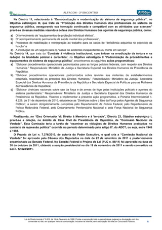 Lei do Direito Autoral nº 9.610, de 19 de Fevereiro de 1998: Proíbe a reprodução total ou parcial desse material ou divulgação com fins
comerciais ou não, em qualquer meio de comunicação, inclusive na Internet, sem autorização do AlfaCon Concursos Públicos.
Na Diretriz 11, relacionada à “Democratização e modernização do sistema de segurança pública”, no
Objetivo estratégico III, que trata da “Promoção dos Direitos Humanos dos profissionais do sistema de
segurança pública, assegurando sua formação continuada e compatível com as atividades que exercem”
prevê-se diversas medidas visando à defesa dos Direitos Humanos dos agentes de segurança pública, como:
a) O fornecimento de “equipamentos de proteção individual efetiva”,
b) O “acompanhamento permanente da saúde mental dos profissionais”,
c) Processos de reabilitação e reintegração ao trabalho para os casos de “deficiência adquirida no exercício da
função” e
d) A instituição de um seguro para os “casos de acidentes incapacitantes ou morte em serviço”.
Na Diretriz 14, que trata do “Combate à violência institucional, com ênfase na erradicação da tortura e na
redução da letalidade policial e carcerária”, no Objetivo estratégico II “Padronização de procedimentos e
equipamentos do sistema de segurança pública”, encontramos as seguintes ações programáticas:
a) “Elaborar procedimentos operacionais padronizados para as forças policiais federais, com respeito aos Direitos
Humanos.” Responsáveis: Ministério da Justiça e Secretaria Especial dos Direitos Humanos da Presidência da
República;
b) “Elaborar procedimentos operacionais padronizados sobre revistas aos visitantes de estabelecimentos
prisionais, respeitando os preceitos dos Direitos Humanos.” Responsáveis: Ministério da Justiça, Secretaria
Especial dos Direitos Humanos da Presidência da República e Secretaria Especial de Políticas para as Mulheres
da Presidência da República;
c) “Elaborar diretrizes nacionais sobre uso da força e de armas de fogo pelas instituições policiais e agentes do
sistema penitenciário.” Responsáveis: Ministério da Justiça e Secretaria Especial dos Direitos Humanos da
Presidência da República. Visando a implementar a presente ação programática, a Portaria Interministerial n.
4.226, de 31 de dezembro de 2010, estabelece as “Diretrizes sobre o Uso da Força pelos Agentes de Segurança
Pública”, a serem obrigatoriamente cumpridas pelo Departamento de Polícia Federal, pelo Departamento de
Polícia Rodoviária Federal, pelo Departamento Penitenciário Nacional e pela Força Nacional de Segurança
Pública.
Finalizando, no “Eixo Orientador VI: Direito à Memória e à Verdade”, Diretriz 23, Objetivo estratégico I,
prevê-se a criação, no âmbito da Casa Civil da Presidência da República, da “Comissão Nacional da
Verdade”. Esta Comissão teria a tarefa de “examinar as violações de Direitos Humanos praticadas no
contexto da repressão política” ocorrida no período determinado pelo artigo 8º, do ADCT, ou seja, entre 1946
a 1988.
O Projeto de Lei n. 7.376/2010, de autoria do Poder Executivo, o qual cria a “Comissão Nacional da
Verdade” foi aprovado pela Câmara dos Deputados na data de 22 de setembro de 2011 e posteriormente
encaminhado ao Senado Federal. No Senado Federal o Projeto de Lei (PLC n. 88/11) foi aprovado na data de
26 de outubro de 2011, obtendo a sanção presidencial no dia 18 de novembro de 2011 e sendo convertido na
Lei n. 12.528/2011.
 