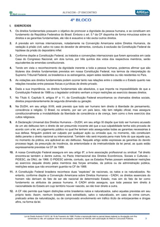 Lei do Direito Autoral nº 9.610, de 19 de Fevereiro de 1998: Proíbe a reprodução total ou parcial desse material ou divulgação com fins
comerciais ou não, em qualquer meio de comunicação, inclusive na Internet, sem autorização do AlfaCon Concursos Públicos.
I. EXERCÍCIOS
1. Os direitos fundamentais possuem o objetivo de promover a dignidade da pessoa humana, e se constituem em
fundamento da República Federativa do Brasil. Embora o art. 5.º da CF disponha de forma minuciosa sobre os
direitos e as garantias fundamentais, ele não é exaustivo e não exclui outros direitos.
2. A previsão em normas internacionais, notadamente na Convenção Americana sobre Direitos Humanos, da
vedação à prisão civil, salvo no caso do devedor de alimentos, conduziu à exclusão da Constituição Federal da
hipótese da prisão do depositário infiel.
3. Conforme dispõe a Constituição Federal, os tratados e convenções internacionais que forem aprovados em cada
Casa do Congresso Nacional, em dois turnos, por três quintos dos votos dos respectivos membros, serão
equivalentes às emendas constitucionais.
4. Tendo em vista o reconhecimento da dignidade inerente a toda a pessoa humana, podemos afirmar que são
titulares dos direitos fundamentais previstos em nossa Constituição Federal, nos termos da interpretação do
Supremo Tribunal Federal, os brasileiros e os estrangeiros, sejam estes residentes ou não residentes no País.
5. As violações aos direitos fundamentais podem ocorrer tanto nas relações entre o cidadão e o Estado quanto nas
relações travadas entre pessoas físicas e jurídicas de direito privado.
6. Dada a sua importância, os direitos fundamentais são absolutos, o que importa na impossibilidade de que a
Constituição Federal de 1988 ou o legislador ordinário venham a impor restrições ao exercício desses direitos.
7. No Título II, Capítulo II, artigos 6º a 11, da Constituição Federal encontramos os chamados direitos sociais,
direitos preponderantemente de segunda dimensão ou geração.
8. Na DUDH, em seu artigo XVIII, está previsto que todo ser humano tem direito à liberdade de pensamento,
consciência e religião. O Brasil, no entanto, por ser um país laico, não tem religião oficial, mas assegura
constitucionalmente a inviolabilidade da liberdade de consciência e de crença, bem como o livre exercício dos
cultos religiosos.
9. A Declaração Universal dos Direitos Humanos – DUDH, em seu artigo XI dispõe que todo ser humano acusado
de um ato delituoso tem o direito de ser presumido inocente até que a sua culpabilidade tenha sido provada de
acordo com a lei, em julgamento público no qual lhe tenham sido asseguradas todas as garantias necessárias à
sua defesa. Ninguém poderá ser culpado por qualquer ação ou omissão que, no momento, não constituíam
delito perante o direito nacional ou internacional. Também não será imposta pena mais forte do que aquela que,
no momento da prática, era aplicável ao ato delituoso. Naquele artigo estão expressas as garantias do devido
processo legal, da presunção de inocência, da anterioridade e da irretroatividade da lei penal, as quais estão
expressamente previstas na CF de 1988.
10. A nossa Constituição Federal assegura em seu artigo 8º, a livre associação profissional ou sindical. Tal direito
encontra-se também e dentre outros, no Pacto Internacional dos Direitos Econômicos, Sociais e Culturais –
PIDESC, da ONU, de 1966. O PIDESC admite, contudo, que os Estados Partes possam estabelecer restrições
ao exercício daquele direito pelos membros das forças armadas, da polícia ou da administração pública,
restrições estas que não encontram guarida na CF de 1988.
11. A Constituição Federal brasileira reconhece duas “espécies” de nacionais, os natos e os naturalizados. No
entanto, conforme dispõe a Convenção Americana sobre Direitos Humanos - CADH, os direitos essenciais do
homem não derivam do fato de ser ele nacional de determinado Estado, mas sim do fato de ter como
fundamento os atributos da pessoa humana. A CADH ainda assegura, que toda pessoa tem direito à
nacionalidade do Estado em cujo território houver nascido, se não tiver direito a outra.
12. A CF não permite que hajam distinções entre brasileiros natos e naturalizados, salvo aquelas previstas em seu
próprio texto. Assim, nenhum brasileiro será extraditado, salvo o naturalizado, em caso de crime comum,
praticado antes da naturalização, ou de comprovado envolvimento em tráfico ilícito de entorpecentes e drogas
afins, na forma da lei.
 