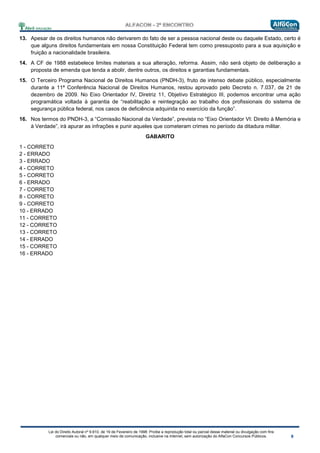 Lei do Direito Autoral nº 9.610, de 19 de Fevereiro de 1998: Proíbe a reprodução total ou parcial desse material ou divulgação com fins
comerciais ou não, em qualquer meio de comunicação, inclusive na Internet, sem autorização do AlfaCon Concursos Públicos.
13. Apesar de os direitos humanos não derivarem do fato de ser a pessoa nacional deste ou daquele Estado, certo é
que alguns direitos fundamentais em nossa Constituição Federal tem como pressuposto para a sua aquisição e
fruição a nacionalidade brasileira.
14. A CF de 1988 estabelece limites materiais a sua alteração, reforma. Assim, não será objeto de deliberação a
proposta de emenda que tenda a abolir, dentre outros, os direitos e garantias fundamentais.
15. O Terceiro Programa Nacional de Direitos Humanos (PNDH-3), fruto de intenso debate público, especialmente
durante a 11ª Conferência Nacional de Direitos Humanos, restou aprovado pelo Decreto n. 7.037, de 21 de
dezembro de 2009. No Eixo Orientador IV, Diretriz 11, Objetivo Estratégico III, podemos encontrar uma ação
programática voltada à garantia de “reabilitação e reintegração ao trabalho dos profissionais do sistema de
segurança pública federal, nos casos de deficiência adquirida no exercício da função”.
16. Nos termos do PNDH-3, a “Comissão Nacional da Verdade”, prevista no “Eixo Orientador VI: Direito à Memória e
à Verdade”, irá apurar as infrações e punir aqueles que cometeram crimes no período da ditadura militar.
GABARITO
1 - CORRETO
2 - ERRADO
3 - ERRADO
4 - CORRETO
5 - CORRETO
6 - ERRADO
7 - CORRETO
8 - CORRETO
9 - CORRETO
10 - ERRADO
11 - CORRETO
12 - CORRETO
13 - CORRETO
14 - ERRADO
15 - CORRETO
16 - ERRADO
 