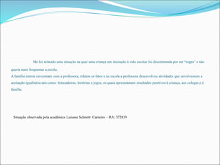 Me foi relatado uma situação na qual uma criança em iniciação à vida escolar foi discriminada por ser “negra” e não 
queria mais frequentar a escola. 
A família entrou em contato com a professora, relatou os fatos e na escola a professora desenvolveu atividades que envolvessem a 
aceitação igualitária tais como: brincadeiras, histórias e jogos, os quais apresentaram resultados positivos à criança, aos colegas e à 
família. 
Situação observada pela acadêmica Luisane Schmitt Carneiro – RA: 372839 
 