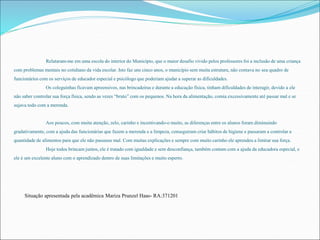 Relataram-me em uma escola do interior do Município, que o maior desafio vivido pelos professores foi a inclusão de uma criança 
com problemas mentais no cotidiano da vida escolar. Isto faz uns cinco anos, o município sem muita estrutura, não contava no seu quadro de 
funcionários com os serviços de educador especial e psicólogo que poderiam ajudar a superar as dificuldades. 
Os coleguinhas ficavam apreensivos, nas brincadeiras e durante a educação física, tinham dificuldades de interagir, devido a ele 
não saber controlar sua força física, sendo as vezes “bruto” com os pequenos. Na hora da alimentação, comia excessivamente até passar mal e se 
sujava todo com a merenda. 
Aos poucos, com muita atenção, zelo, carinho e incentivando-o muito, as diferenças entre os alunos foram diminuindo 
gradativamente, com a ajuda das funcionárias que fazem a merenda e a limpeza, conseguiram criar hábitos de higiene e passaram a controlar a 
quantidade de alimentos para que ele não passasse mal. Com muitas explicações e sempre com muito carinho ele aprendeu a limitar sua força. 
Hoje todos brincam juntos, ele é tratado com igualdade e sem desconfiança, também contam com a ajuda da educadora especial, e 
ele é um excelente aluno com o aprendizado dentro de suas limitações e muito esperto. 
Situação apresentada pela acadêmica Mariza Prunzel Haas- RA:371201 
 