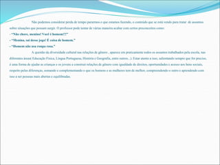 Não podemos considerar perda de tempo pararmos o que estamos fazendo, o conteúdo que se está vendo para tratar de assuntos 
sobre situações que possam surgir. O professor pode tentar de várias maneira acabar com certos preconceitos como: 
- “Não chore, menino! Você é homem!!!” 
- “Menina, sai desse jogo! É coisa de homem.” 
- “Homem não usa roupa rosa.” 
A questão da diversidade cultural nas relações de gênero , aparece em praticamente todos os assuntos trabalhados pela escola, nas 
diferentes áreas( Educação Física, Lingua Portuguesa, História e Geografia, entre outros...). Estar atento a isso, salientando sempre que for preciso, 
é uma forma de ajudar as crianças e os jovens a construir relações de gênero com igualdade de direitos, oportunidades e acesso aos bens sociais, 
respeito pelas diferenças, somando e complementando o que os homens e as mulheres tem de melhor, compreendendo o outro e aprendendo com 
isso a ser pessoas mais abertas e equilibradas. 
 