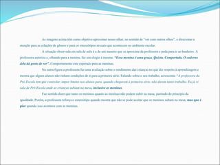 As imagens acima têm como objetivo aproximar nosso olhar, no sentido de “ver com outros olhos”, e direcionar a 
atenção para as relações de gênero e para os estereótipos sexuais que acontecem no ambiente escolar. 
A situação observada em sala de aula é a de um menino que se aproxima da professora e pede para ir ao banheiro. A 
professora autoriza e, olhando para a menina, faz um elogio à mesma: “Essa menina é uma graça. Quieta. Comportada. O caderno 
dela dá gosto de ver”. Comportamento este esperado para as meninas. 
Na outra figura a professora faz uma avaliação sobre o rendimento das crianças no que diz respeito à aprendizagem e 
mostra que alguns alunos não tinham condições de ir para a primeira série. Falando sobre o seu trabalho, acrescenta: “A professora da 
Pré-Escola tem que controlar, impor limites nos alunos para, quando chegarem à primeira série, não darem tanto trabalho. Eu já vi 
sala de Pré-Escola onde as crianças subiam na mesa, inclusive as meninas. 
Faz sentido dizer que tanto os meninos quanto as meninas não podem subir na mesa, partindo do princípio da 
igualdade. Porém, a professora reforça o estereótipo quando mostra que não se pode aceitar que os meninos subam na mesa, mas que é 
pior quando isso acontece com as meninas. 
 