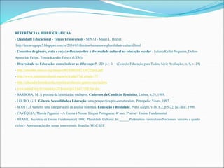 REFERÊNCIAS BIBLIOGRÁFICAS 
- Qualidade Educacional - Temas Transversais - SENAI - Mauri L. Heerdt 
http://letras-equipe5.blogspot.com.br/2010/05/direitos-humanos-e-pluralidade-cultural.html 
- Conceitos de gênero, etnia e raça: reflexões sobre a diversidade cultural na educação escolar - Juliana Keller Nogueira, Delton 
Aparecido Felipe, Teresa Kazuko Teruya (UEM) 
- Diversidade na Educação: como indicar as diferenças? - 228 p. : il. – (Coleção Educação para Todos, Série Avaliação ; n. 8, v. 25) 
- http://unesdoc.unesco.org/images/0018/001847/184755por.pdf 
- http://www.aulaintercultural.org/article.php3?id_article=75 
- http://educador.brasilescola.com/etica/relacoes-genero-escola.htm 
- www.anped.org.br/reunioes/28/textos/ge23/ge231085int.doc 
- BARBOSA, M. À procura da história das mulheres. Cadernos da Condição Feminina, Lisboa, n.29, 1989. 
- LOURO, G. L. Gênero, Sexualidade e Educação: uma perspectiva pós-estruturalista. Petrópolis: Vozes, 1997. 
- SCOTT, J. Gênero: uma categoria útil de análise histórica. Educação e Realidade, Porto Alegre, v.16, n.2, p.5-22, jul./dez/, 1990. 
- CAVÉQUIA, Marcia Paganini – A Escola é Nossa: Língua Portuguesa: 4º ano, 3ª série+ Ensino Fundamental 
- BRASIL. Secretria de Ensino Fundamental(1998). Pluraldade Cultural. In:______Parãmetros curriculares Nacionais terceiro e quarto 
ciclos:– Apresentação dos temas transversais. Brasilia: MEC/SEF. 
