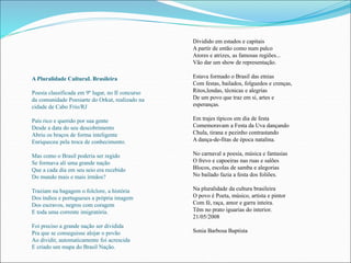 A Pluralidade CulturaL Brasileira 
Poesia classificada em 9º lugar, no II concurso 
da comunidade Poesiarte do Orkut, realizado na 
cidade de Cabo Frio/RJ 
País rico e querido por sua gente 
Desde a data do seu descobrimento 
Abriu os braços de forma inteligente 
Enriqueceu pela troca de conhecimento. 
Mas como o Brasil poderia ser regido 
Se formava ali uma grande nação 
Que a cada dia em seu seio era recebido 
Do mundo mais e mais irmãos? 
Traziam na bagagem o folclore, a história 
Dos índios e portugueses a própria imagem 
Dos escravos, negros com coragem 
E toda uma corrente imigratória. 
Foi preciso a grande nação ser dividida 
Pra que se conseguisse alojar o povão 
Ao dividir, automaticamente foi acrescida 
E criado um mapa do Brasil Nação. 
Dividido em estados e capitais 
A partir de então como num palco 
Atores e atrizes, as famosas regiões... 
Vão dar um show de representação. 
Estava formado o Brasil das etnias 
Com festas, bailados, folguedos e crenças, 
Ritos,lendas, técnicas e alegrias 
De um povo que traz em si, artes e 
esperanças. 
Em trajes típicos em dia de festa 
Comemoravam a Festa da Uva dançando 
Chula, tirana e pezinho contrastando 
A dança-de-fitas de época natalina. 
No carnaval a poesia, música e fantasias 
O frevo e capoeiras nas ruas e salões 
Blocos, escolas de samba e alegorias 
No bailado fazia a festa dos foliões. 
Na pluralidade da cultura brasileira 
O povo é Poeta, músico, artista e pintor 
Com fé, raça, amor e garra inteira. 
Têm no prato iguarias do interior. 
21/05/2008 
Sonia Barbosa Baptista 
 
