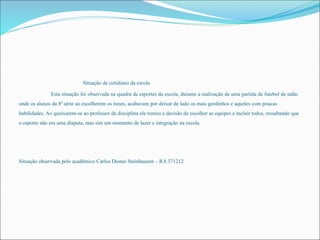 Situação de cotidiano da escola 
Esta situação foi observada na quadra de esportes da escola, durante a realização de uma partida de futebol de salão 
onde os alunos da 8ª série ao escolherem os times, acabavam por deixar de lado os mais gordinhos e aqueles com poucas 
habilidades. Ao queixarem-se ao professor da disciplina ele tomou a decisão de escolher as equipes e incluir todos, ressaltando que 
o esporte não era uma disputa, mas sim um momento de lazer e integração na escola. 
Situação observada pelo acadêmico Carlos Dionei Steinhauzen – RA 371212 
 