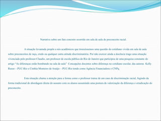Narrativa sobre um fato concreto ocorrido em sala de aula de preconceito racial. 
A situação levantada propôs a nós acadêmicos que trouxéssemos uma questão do cotidiano vivida em sala de aula 
sobre preconceitos de raça, credo ou qualquer outra atitude discriminatória. Por não exercer ainda a docência trago uma situação 
vivenciada pelo professor Claudio, um professor de escola pública do Rio de Janeiro que participou de uma pesquisa constante do 
artigo “As diferenças estão bombando na sala de aula” Concepções docentes sobre diferença no cotidiano escolar, das autoras Kelly 
Russo – PUC-Rio e Cinthia Monteiro de Araújo – PUC-Rio tendo como Agência Financiadora o CNPq. 
Esta situação chama a atenção para a forma como o professor tratou de um caso de discriminação racial, fugindo da 
forma tradicional de abordagem direta do assunto com os alunos assumindo uma postura de valorização da diferença e erradicação do 
preconceito. 
 