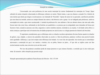 Situação do cotidiano 
Conversando com uma professora de uma escola municipal de ensino fundamental do município de Toropi, fiquei 
sabendo de muitas situações relacionadas às diferenças culturais ou raciais. Dentre tantas, a que me chamou a atenção foi a história de 
uma menina que desde que chegou à escola passou a ser chamada de “bruxinha”. Apesar de nunca ter se queixado, a professora percebeu 
que esta aluna era retraída, sentava-se sempre distante dos outros e não brincava com o grupo. Ao ser indagada pela professora, sentiu-se 
encorajada em contar o que estava acontecendo. A atitude da professora foi, sem salientar o fato aos demais alunos, dar uma aula sobre 
bruxas tanto más como boas, salientando as das histórias em quadrinhos e as pessoas que na antiguidade eram chamadas de bruxas por 
fazerem o bem, curando as pessoas com chás, unguentos e outros remédios naturais, incluindo aí, as orações. A atividade surtiu efeito e a 
aluna começou a participar mais ativamente das atividades propostas em sala de aula e os colegas pararam de chamá-la de bruxinha. 
É importante considerarmos que as diferenças entre as relações escolares apresentam diversas facetas quanto às relações 
de gênero, raça, religião...e através dos episódios observados na escola e a fala da professora, pudemos verificar uma possível tensão 
entre igualdade e diferença, e que nem sempre estas diferenças são tratadas. As vezes elas são ignoradas. Isso mostra que os estereótipos 
atravessam a construção do que é ser menino e menina, rico ou pobre, branco ou preto.... O que não se explica como um fato 
exclusivamente escolar, mas converte-se em um fato social. 
Por isso não podemos considerar perda de tempo pararmos os que estamos fazendo, o conteúdo que se esta vendo para 
tratar de assuntos sobre situações que possam surgir. 
Situação apresentada pela acadêmica Elaine Krauze de Oliveira – RA :371189 
 