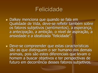 Felicidade
 Dalkey menciona que quando se fala em
Qualidade de Vida, deve-se refletir também sobre
os fatores subjetivos (sentimentos), a esperança,
a antecipação, a ambição, o nível de aspiração, a
ansiedade e a idealizada "felicidade".
 Deve-se compreender que estas características
são as que distinguem o ser humano dos demais
animais, pois são estes diferenciais que levam o
homem a buscar objetivos e ter perspectivas de
futuro em decorrência desses fatores subjetivos.
 