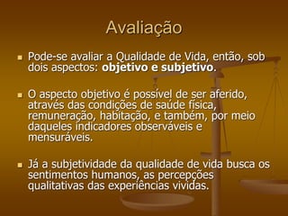 Avaliação
 Pode-se avaliar a Qualidade de Vida, então, sob
dois aspectos: objetivo e subjetivo.
 O aspecto objetivo é possível de ser aferido,
através das condições de saúde física,
remuneração, habitação, e também, por meio
daqueles indicadores observáveis e
mensuráveis.
 Já a subjetividade da qualidade de vida busca os
sentimentos humanos, as percepções
qualitativas das experiências vividas.
 