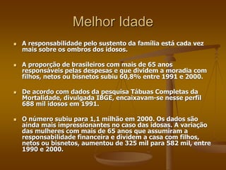 Melhor Idade
 A responsabilidade pelo sustento da família está cada vez
mais sobre os ombros dos idosos.
 A proporção de brasileiros com mais de 65 anos
responsáveis pelas despesas e que dividem a moradia com
filhos, netos ou bisnetos subiu 60,8% entre 1991 e 2000.
 De acordo com dados da pesquisa Tábuas Completas da
Mortalidade, divulgada IBGE, encaixavam-se nesse perfil
688 mil idosos em 1991.
 O número subiu para 1,1 milhão em 2000. Os dados são
ainda mais impressionantes no caso das idosas. A variação
das mulheres com mais de 65 anos que assumiram a
responsabilidade financeira e dividem a casa com filhos,
netos ou bisnetos, aumentou de 325 mil para 582 mil, entre
1990 e 2000.
 