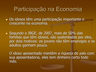 Participação na Economia
 Os idosos têm uma participação importante e
crescente na economia.
 Segundo o IBGE, de 2007, mais de 50% das
famílias que têm idosos, são sustentadas por eles,
por dois motivos: os jovens não têm empregos e os
adultos ganham pouco.
O idoso aposentado mantêm a riqueza do país com
sua aposentadoria, eles tem dinheiro certo todo
mês.
 