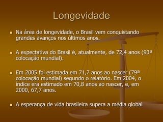 Longevidade
 Na área de longevidade, o Brasil vem conquistando
grandes avanços nos últimos anos.
 A expectativa do Brasil é, atualmente, de 72,4 anos (93ª
colocação mundial).
 Em 2005 foi estimada em 71,7 anos ao nascer (79ª
colocação mundial) segundo o relatório. Em 2004, o
índice era estimado em 70,8 anos ao nascer, e, em
2000, 67,7 anos.
 A esperança de vida brasileira supera a média global
 