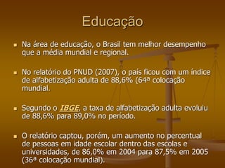 Educação
 Na área de educação, o Brasil tem melhor desempenho
que a média mundial e regional.
 No relatório do PNUD (2007), o país ficou com um índice
de alfabetização adulta de 88,6% (64ª colocação
mundial.
 Segundo o IBGE, a taxa de alfabetização adulta evoluiu
de 88,6% para 89,0% no período.
 O relatório captou, porém, um aumento no percentual
de pessoas em idade escolar dentro das escolas e
universidades, de 86,0% em 2004 para 87,5% em 2005
(36ª colocação mundial).
 