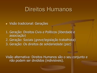 Direitos Humanos
 Visão tradicional: Gerações
1. Geração: Direitos Civis e Políticos (liberdade e
associação)
2. Geração: Sociais (greve/legislação trabalhista)
3. Geração: Os direitos de solidariedade (paz)
Visão alternativa: Direitos Humanos são o seu conjunto e
não podem ser divididos (indivisíveis).
 