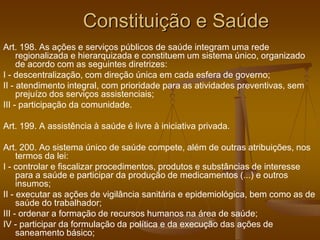 Constituição e Saúde
Art. 198. As ações e serviços públicos de saúde integram uma rede
regionalizada e hierarquizada e constituem um sistema único, organizado
de acordo com as seguintes diretrizes:
I - descentralização, com direção única em cada esfera de governo;
II - atendimento integral, com prioridade para as atividades preventivas, sem
prejuízo dos serviços assistenciais;
III - participação da comunidade.
Art. 199. A assistência à saúde é livre à iniciativa privada.
Art. 200. Ao sistema único de saúde compete, além de outras atribuições, nos
termos da lei:
I - controlar e fiscalizar procedimentos, produtos e substâncias de interesse
para a saúde e participar da produção de medicamentos (...) e outros
insumos;
II - executar as ações de vigilância sanitária e epidemiológica, bem como as de
saúde do trabalhador;
III - ordenar a formação de recursos humanos na área de saúde;
IV - participar da formulação da política e da execução das ações de
saneamento básico;
 