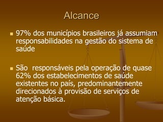 Alcance
 97% dos municípios brasileiros já assumiam
responsabilidades na gestão do sistema de
saúde
 São responsáveis pela operação de quase
62% dos estabelecimentos de saúde
existentes no país, predominantemente
direcionados à provisão de serviços de
atenção básica.
 