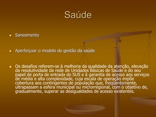 Saúde
 Saneamento
 Aperfeiçoar o modelo de gestão da saúde
 Os desafios referem-se à melhoria da qualidade da atenção, elevação
da resolutividade da rede de Unidades Básicas de Saúde e do seu
papel de porta de entrada do SUS e à garantia de acesso aos serviços
de média e alta complexidade, cuja escala de operação impõe
cobertura aos contingentes de população que, freqüentemente,
ultrapassam a esfera municipal ou microrregional, com o objetivo de,
gradualmente, superar as desigualdades de acesso existentes.
 