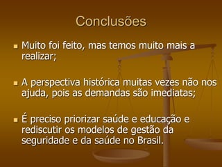 Conclusões
 Muito foi feito, mas temos muito mais a
realizar;
 A perspectiva histórica muitas vezes não nos
ajuda, pois as demandas são imediatas;
 É preciso priorizar saúde e educação e
rediscutir os modelos de gestão da
seguridade e da saúde no Brasil.
 