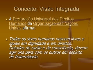 Conceito: Visão Integrada
 A Declaração Universal dos Direitos
Humanos da Organização das Nações
Unidas afirma:
 Todos os seres humanos nascem livres e
iguais em dignidade e em direitos.
Dotados de razão e de consciência, devem
agir uns para com os outros em espírito
de fraternidade.
 