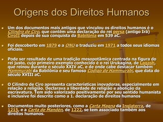 Origens dos Direitos Humanos
 Um dos documentos mais antigos que vinculou os direitos humanos é o
Cilindro de Ciro, que contêm uma declaração do rei persa (antigo Irã)
CiroII depois de sua conquista da Babilônia em 539 aC.
 Foi descoberto em 1879 e a ONU o traduziu em 1971 a todos seus idiomas
oficiais.
 Pode ser resultado de uma tradição mesopotâmica centrada na figura do
rei justo, cujo primeiro exemplo conhecido é o rei Urukagina, de Lagash,
que reinou durante o século XXIV aC, e de onde cabe destacar também
Hammurabi da Babilônia e seu famoso Código de Hammurabi, que data do
século XVIII aC.
 O Cilindro de Ciro apresenta características inovadoras, especialmente em
relação a religião. Declarava a liberdade de religião e abolição da
escravatura. Tem sido valorizado positivamente por seu sentido humanista
e inclusive foi descrito como a 1. declaração de direitos humanos
 Documentos muito posteriores, como a Carta Magna da Inglaterra, de
1215, e a Carta de Mandén, de 1222, se tem associado também aos
direitos humanos.
 