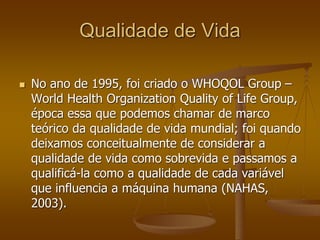 Qualidade de Vida
 No ano de 1995, foi criado o WHOQOL Group –
World Health Organization Quality of Life Group,
época essa que podemos chamar de marco
teórico da qualidade de vida mundial; foi quando
deixamos conceitualmente de considerar a
qualidade de vida como sobrevida e passamos a
qualificá-la como a qualidade de cada variável
que influencia a máquina humana (NAHAS,
2003).
 