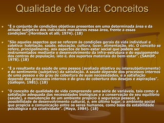 Qualidade de Vida: Conceitos
 "É o conjunto de condições objetivas presentes em uma determinada área e da
atitude subjetiva dos indivíduos moradores nessa área, frente a essas
condições".(Hornback et alli, 1974). (18)
 "São aqueles aspectos que se referem às condições gerais da vida individual e
coletiva: habitação, saúde, educação, cultura, lazer, alimentação, etc. O conceito se
refere, principalmente, aos aspectos de bem-estar social que podem ser
instrumentados mediante o desenvolvimento da infra-estrutura e do equipamento
dos centros de população, isto é, dos suportes materiais do bem-estar". (SAHOP,
1978). (18)
 "É a resultante da saúde de uma pessoa (avaliada objetiva ou intersubjetivamente)
e do sentimento (subjetivo) da satisfação. A saúde depende dos processos internos
de uma pessoa e do grau de cobertura de suas necessidades, e a satisfação
depende dos processos internos e do grau de cobertura dos desejos e aspirações".
(Gallopin, 1981). (18)
 "O conceito de qualidade de vida compreende uma série de variáveis, tais como: a
satisfação adequada das necessidades biológicas e a conservação de seu equilíbrio
(saúde), a manutenção de um ambiente propício à segurança pessoal, a
possibilidade de desenvolvimento cultural, e, em último lugar, o ambiente social
que propicia a comunicação entre os seres humanos, como base da estabilidade
psicológica e da criatividade". (Maya, 1984). (18)
 