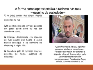 A forma como operacionaliza o racismo nas ruas
– espelho da sociedade –
"Quando eu saio na rua, algumas
pessoas ainda me reconhecem.
Percebo que ficam me olhando e
dizendo: olha ali, é o mendigo gato.
Muitos também mandam
mensagens pelo Facebook e ficam
felizes por eu estar bem e tal"
 O (não) acesso dos corpos negros
que estão na rua
O atendimento nos serviços públicos
em geral: quem deve ou não ser
atendido e como
 Criança/ Adolescente em situação
de rua: aquele que habita o corpo
branco consegue ir ao banheiro do
shopping, o negro não.
 Mendigo gato X mendigo (negro):
ausência de nome, ausência de
existência
 