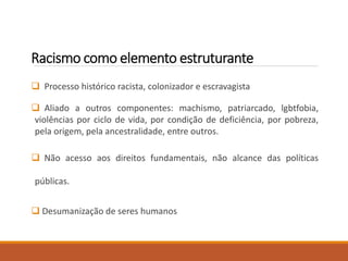 Racismo como elemento estruturante
 Processo histórico racista, colonizador e escravagista
 Aliado a outros componentes: machismo, patriarcado, lgbtfobia,
violências por ciclo de vida, por condição de deficiência, por pobreza,
pela origem, pela ancestralidade, entre outros.
 Não acesso aos direitos fundamentais, não alcance das políticas
públicas.
 Desumanização de seres humanos
 