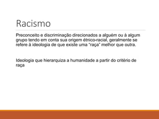 Racismo
Preconceito e discriminação direcionados a alguém ou à algum
grupo tendo em conta sua origem étnico-racial, geralmente se
refere à ideologia de que existe uma “raça” melhor que outra.
Ideologia que hierarquiza a humanidade a partir do critério de
raça
 