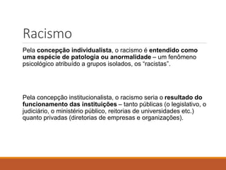 Racismo
Pela concepção individualista, o racismo é entendido como
uma espécie de patologia ou anormalidade – um fenômeno
psicológico atribuído a grupos isolados, os “racistas”.
Pela concepção institucionalista, o racismo seria o resultado do
funcionamento das instituições – tanto públicas (o legislativo, o
judiciário, o ministério público, reitorias de universidades etc.)
quanto privadas (diretorias de empresas e organizações).
 