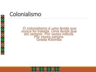 Colonialismo
O colonialismo é uma ferida que
nunca foi tratada. Uma ferida que
dói sempre. Por vezes infecta.
Por vezes sangra.
Grada Kilomba
 