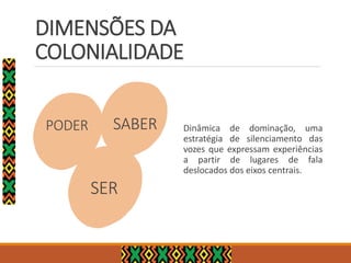 PODER Dinâmica de dominação, uma
estratégia de silenciamento das
vozes que expressam experiências
a partir de lugares de fala
deslocados dos eixos centrais.
SABER
SER
DIMENSÕES DA
COLONIALIDADE
 