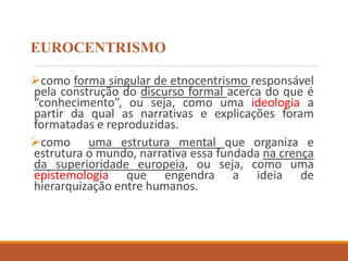 EUROCENTRISMO
como forma singular de etnocentrismo responsável
pela construção do discurso formal acerca do que é
“conhecimento”, ou seja, como uma ideologia a
partir da qual as narrativas e explicações foram
formatadas e reproduzidas.
como uma estrutura mental que organiza e
estrutura o mundo, narrativa essa fundada na crença
da superioridade europeia, ou seja, como uma
epistemologia que engendra a ideia de
hierarquização entre humanos.
 