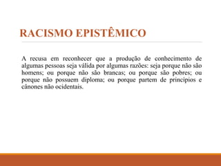 RACISMO EPISTÊMICO
A recusa em reconhecer que a produção de conhecimento de
algumas pessoas seja válida por algumas razões: seja porque não são
homens; ou porque não são brancas; ou porque são pobres; ou
porque não possuem diploma; ou porque partem de princípios e
cânones não ocidentais.
 